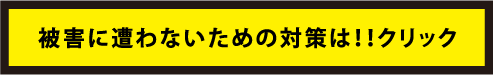 被害に遭わないための対策は！！クリック