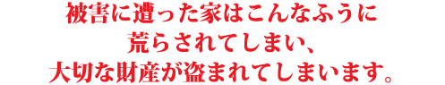 被害に遭った家はこんなふうに 荒らされてしまい、 大切な財産が盗まれてしまいます。