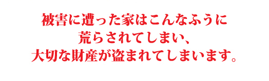 被害に遭った家はこんなふうに 荒らされてしまい、 大切な財産が盗まれてしまいます。